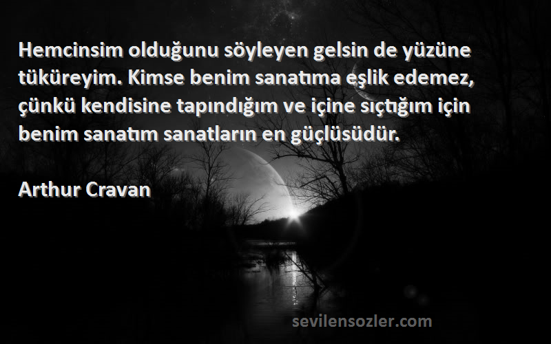 Arthur Cravan Sözleri 
Hemcinsim olduğunu söyleyen gelsin de yüzüne tüküreyim. Kimse benim sanatıma eşlik edemez, çünkü kendisine tapındığım ve içine sıçtığım için benim sanatım sanatların en güçlüsüdür.