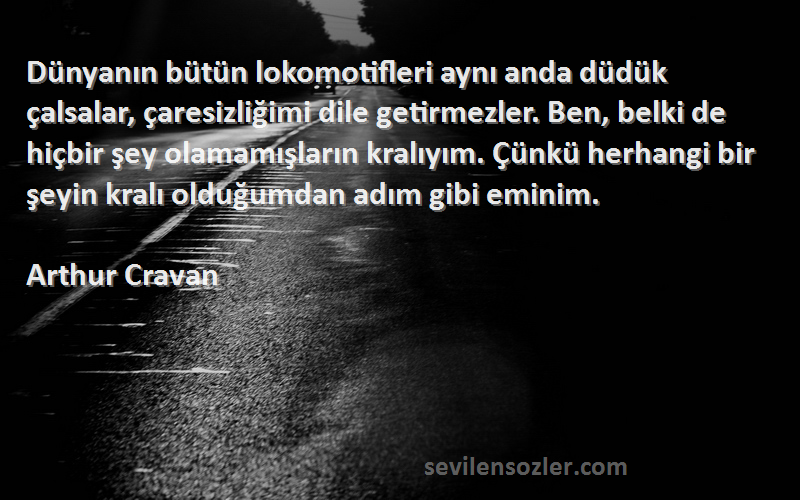 Arthur Cravan Sözleri 
Dünyanın bütün lokomotifleri aynı anda düdük çalsalar, çaresizliğimi dile getirmezler. Ben, belki de hiçbir şey olamamışların kralıyım. Çünkü herhangi bir şeyin kralı olduğumdan adım gibi eminim.