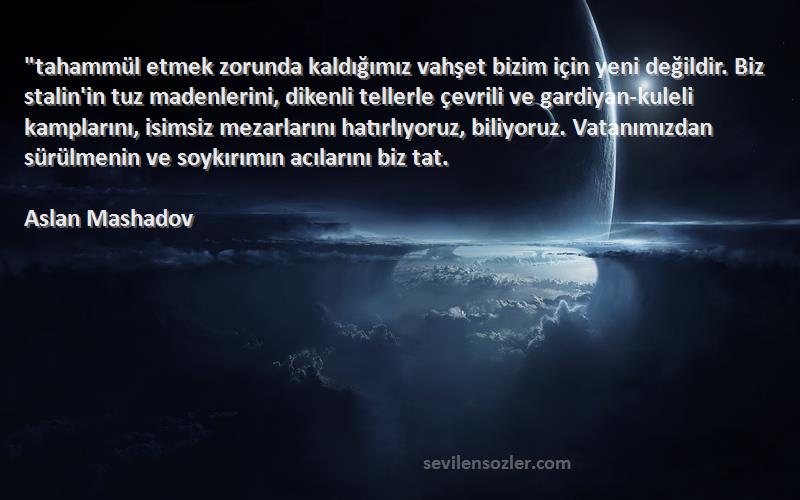 Aslan Mashadov Sözleri 
tahammül etmek zorunda kaldığımız vahşet bizim için yeni değildir. Biz stalin'in tuz madenlerini, dikenli tellerle çevrili ve gardiyan-kuleli kamplarını, isimsiz mezarlarını hatırlıyoruz, biliyoruz. Vatanımızdan sürülmenin ve soykırımın acılarını biz tat.