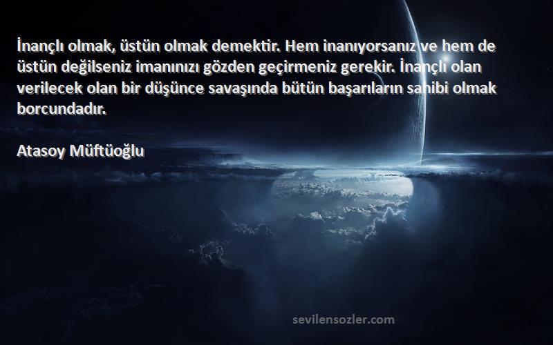 Atasoy Müftüoğlu Sözleri 
İnançlı olmak, üstün olmak demektir. Hem inanıyorsanız ve hem de üstün değilseniz imanınızı gözden geçirmeniz gerekir. İnançlı olan verilecek olan bir düşünce savaşında bütün başarıların sahibi olmak borcundadır.