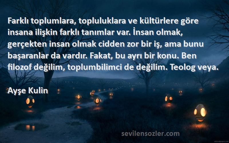 Ayşe Kulin Sözleri 
Farklı toplumlara, topluluklara ve kültürlere göre insana ilişkin farklı tanımlar var. İnsan olmak, gerçekten insan olmak cidden zor bir iş, ama bunu başaranlar da vardır. Fakat, bu ayrı bir konu. Ben filozof değilim, toplumbilimci de değilim. Teolog veya.