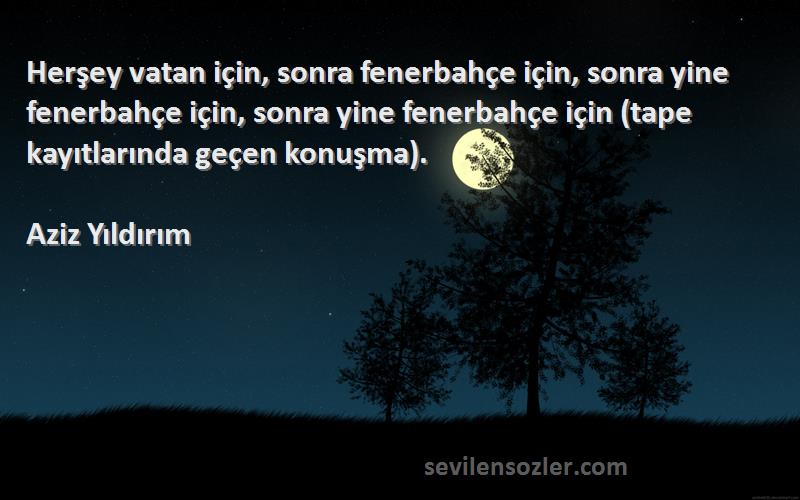 Aziz Yıldırım Sözleri 
Herşey vatan için, sonra fenerbahçe için, sonra yine fenerbahçe için, sonra yine fenerbahçe için (tape kayıtlarında geçen konuşma).