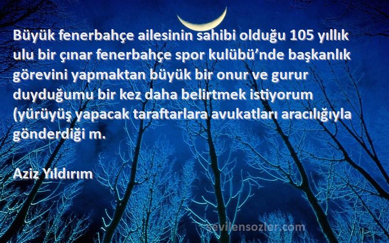 Aziz Yıldırım Sözleri 
Büyük fenerbahçe ailesinin sahibi olduğu 105 yıllık ulu bir çınar fenerbahçe spor kulübü’nde başkanlık görevini yapmaktan büyük bir onur ve gurur duyduğumu bir kez daha belirtmek istiyorum (yürüyüş yapacak taraftarlara avukatları aracılığıyla gönderdiği m.