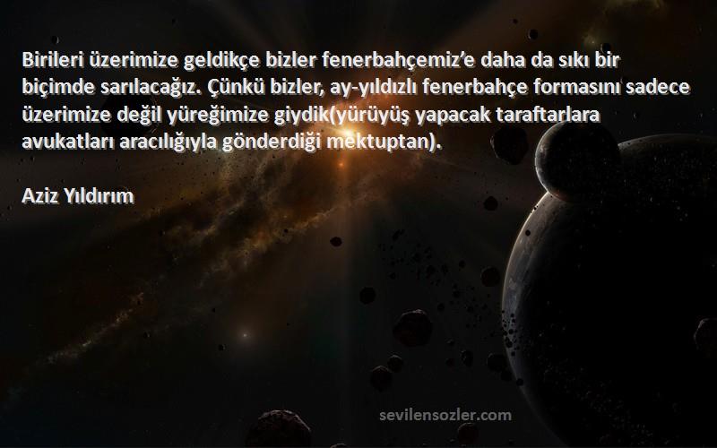 Aziz Yıldırım Sözleri 
Birileri üzerimize geldikçe bizler fenerbahçemiz’e daha da sıkı bir biçimde sarılacağız. Çünkü bizler, ay-yıldızlı fenerbahçe formasını sadece üzerimize değil yüreğimize giydik(yürüyüş yapacak taraftarlara avukatları aracılığıyla gönderdiği mektuptan).