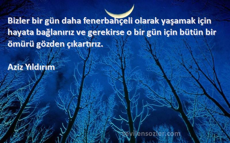 Aziz Yıldırım Sözleri 
Bizler bir gün daha fenerbahçeli olarak yaşamak için hayata bağlanırız ve gerekirse o bir gün için bütün bir ömürü gözden çıkartırız.