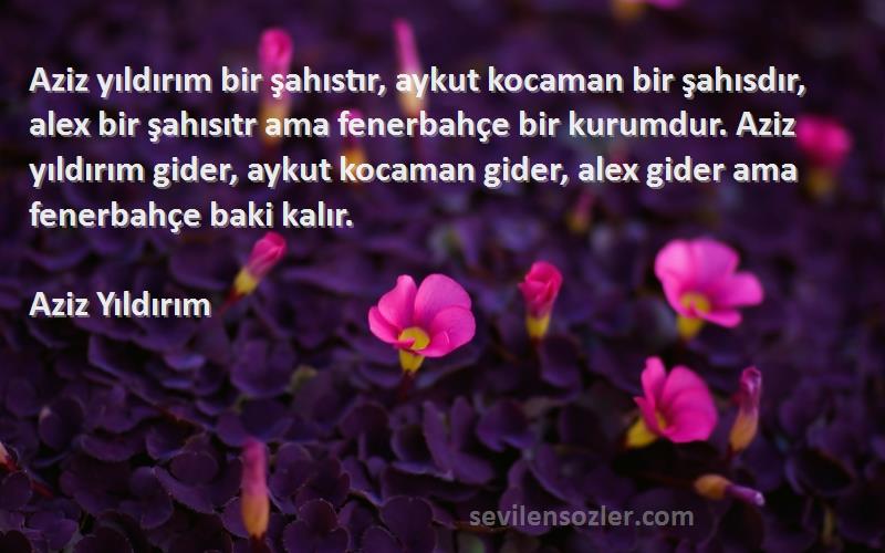 Aziz Yıldırım Sözleri 
Aziz yıldırım bir şahıstır, aykut kocaman bir şahısdır, alex bir şahısıtr ama fenerbahçe bir kurumdur. Aziz yıldırım gider, aykut kocaman gider, alex gider ama fenerbahçe baki kalır.