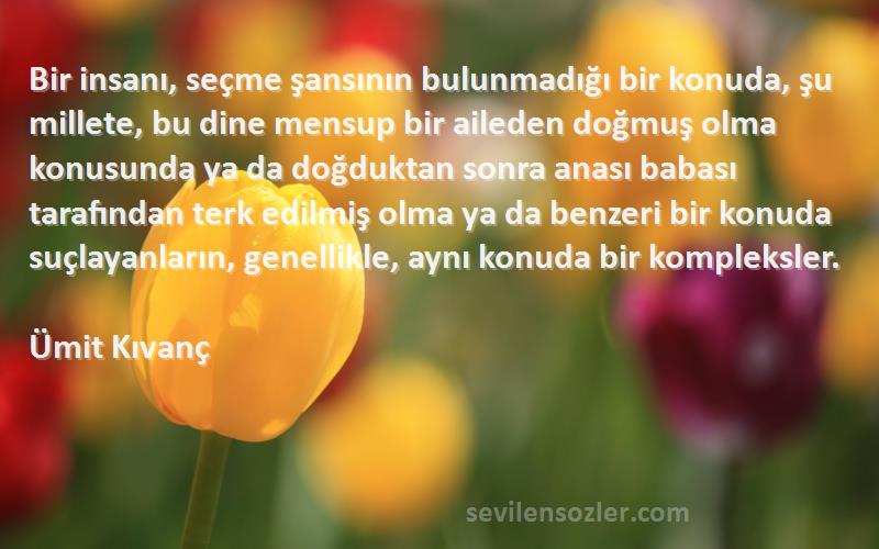 Ümit Kıvanç Sözleri 
Bir insanı, seçme şansının bulunmadığı bir konuda, şu millete, bu dine mensup bir aileden doğmuş olma konusunda ya da doğduktan sonra anası babası tarafından terk edilmiş olma ya da benzeri bir konuda suçlayanların, genellikle, aynı konuda bir kompleksler.