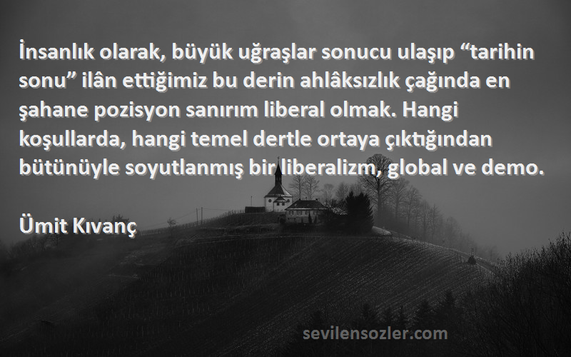 Ümit Kıvanç Sözleri 
İnsanlık olarak, büyük uğraşlar sonucu ulaşıp “tarihin sonu” ilân ettiğimiz bu derin ahlâksızlık çağında en şahane pozisyon sanırım liberal olmak. Hangi koşullarda, hangi temel dertle ortaya çıktığından bütünüyle soyutlanmış bir liberalizm, global ve demo.