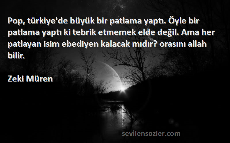 Zeki Müren Sözleri 
Pop, türkiye'de büyük bir patlama yaptı. Öyle bir patlama yaptı ki tebrik etmemek elde değil. Ama her patlayan isim ebediyen kalacak mıdır? orasını allah bilir.