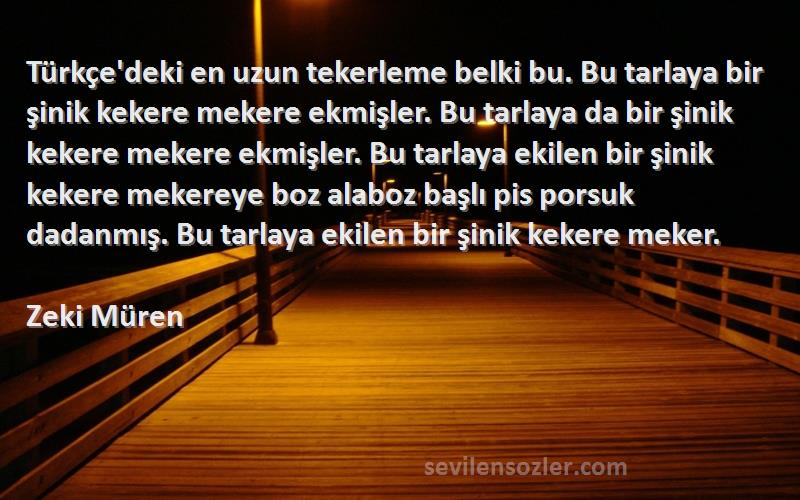 Zeki Müren Sözleri 
Türkçe'deki en uzun tekerleme belki bu. Bu tarlaya bir şinik kekere mekere ekmişler. Bu tarlaya da bir şinik kekere mekere ekmişler. Bu tarlaya ekilen bir şinik kekere mekereye boz alaboz başlı pis porsuk dadanmış. Bu tarlaya ekilen bir şinik kekere meker.