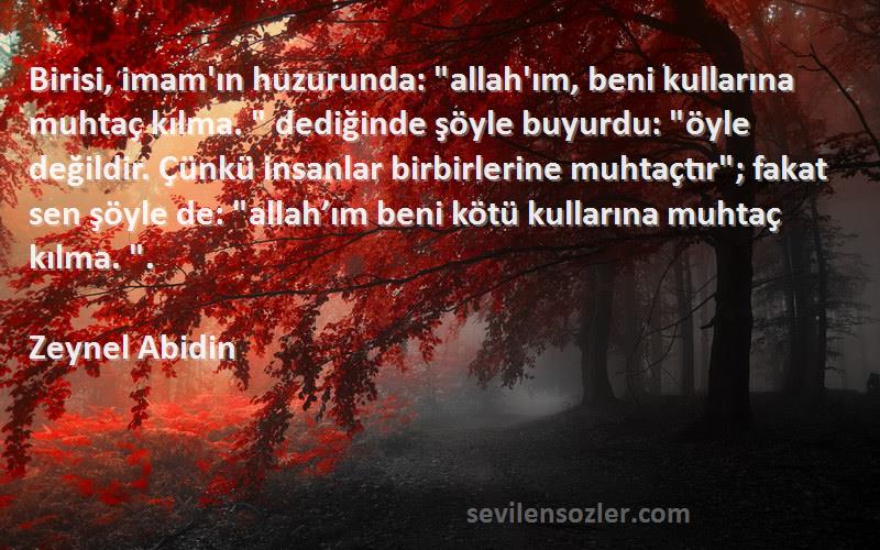 Zeynel Abidin Sözleri 
Birisi, imam'ın huzurunda: allah'ım, beni kullarına muhtaç kılma.  dediğinde şöyle buyurdu: öyle değildir. Çünkü insanlar birbirlerine muhtaçtır; fakat sen şöyle de: allah’ım beni kötü kullarına muhtaç kılma. .