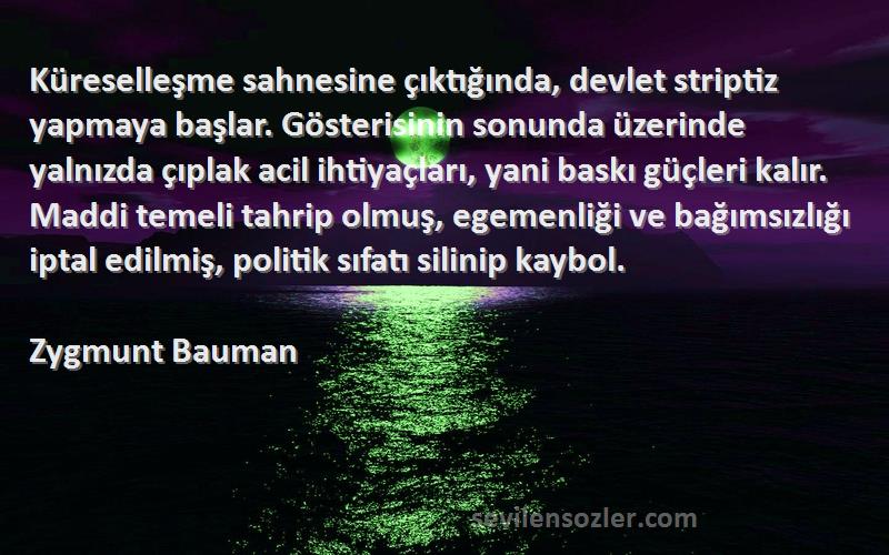 Zygmunt Bauman Sözleri 
Küreselleşme sahnesine çıktığında, devlet striptiz yapmaya başlar. Gösterisinin sonunda üzerinde yalnızda çıplak acil ihtiyaçları, yani baskı güçleri kalır. Maddi temeli tahrip olmuş, egemenliği ve bağımsızlığı iptal edilmiş, politik sıfatı silinip kaybol.