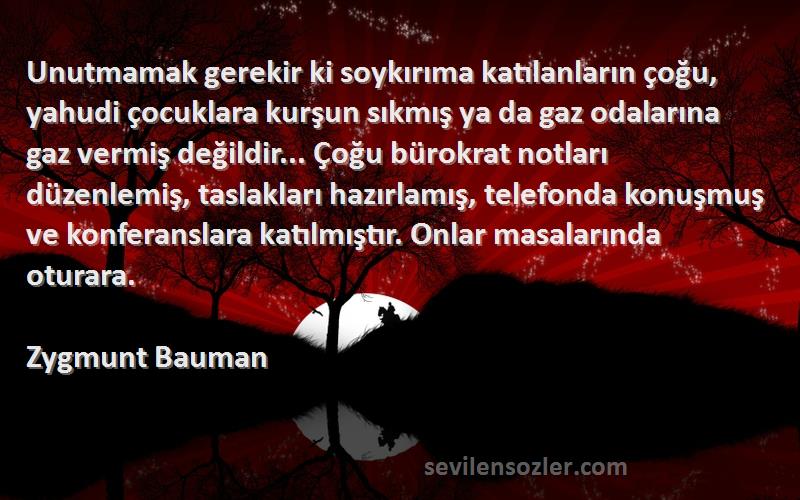 Zygmunt Bauman Sözleri 
Unutmamak gerekir ki soykırıma katılanların çoğu, yahudi çocuklara kurşun sıkmış ya da gaz odalarına gaz vermiş değildir... Çoğu bürokrat notları düzenlemiş, taslakları hazırlamış, telefonda konuşmuş ve konferanslara katılmıştır. Onlar masalarında oturara.