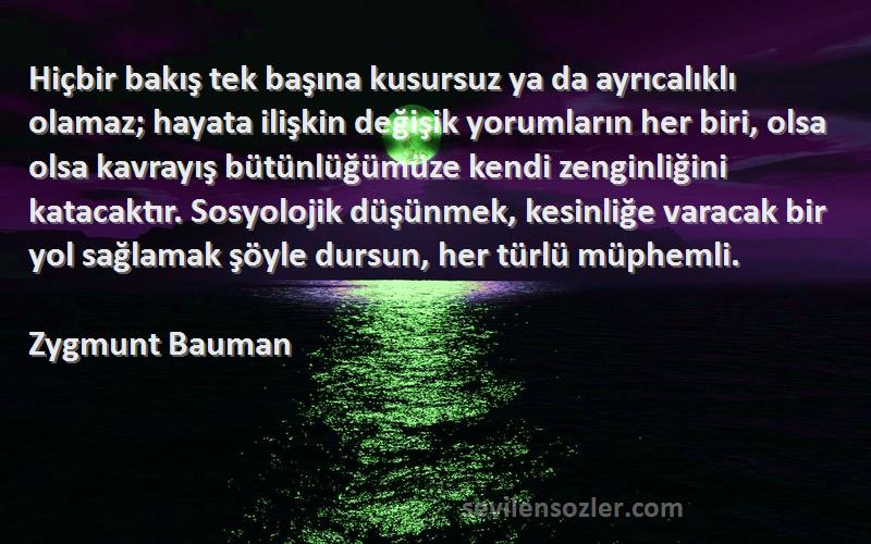 Zygmunt Bauman Sözleri 
Hiçbir bakış tek başına kusursuz ya da ayrıcalıklı olamaz; hayata ilişkin değişik yorumların her biri, olsa olsa kavrayış bütünlüğümüze kendi zenginliğini katacaktır. Sosyolojik düşünmek, kesinliğe varacak bir yol sağlamak şöyle dursun, her türlü müphemli.