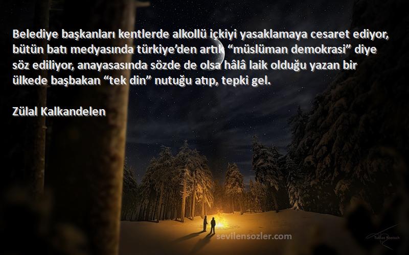 Zülal Kalkandelen Sözleri 
Belediye başkanları kentlerde alkollü içkiyi yasaklamaya cesaret ediyor, bütün batı medyasında türkiye’den artık “müslüman demokrasi” diye söz ediliyor, anayasasında sözde de olsa hâlâ laik olduğu yazan bir ülkede başbakan “tek din” nutuğu atıp, tepki gel.