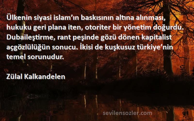 Zülal Kalkandelen Sözleri 
Ülkenin siyasi islam’ın baskısının altına alınması, hukuku geri plana iten, otoriter bir yönetim doğurdu. Dubaileştirme, rant peşinde gözü dönen kapitalist açgözlülüğün sonucu. İkisi de kuşkusuz türkiye’nin temel sorunudur.