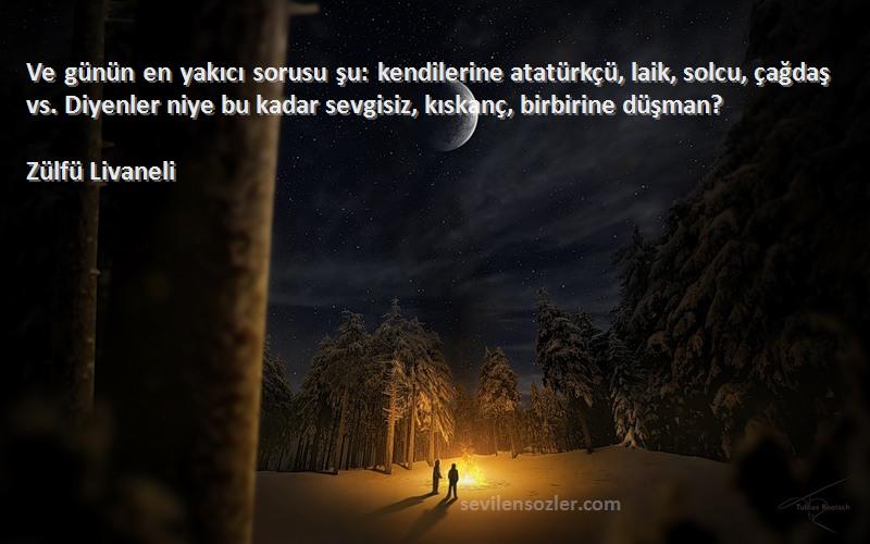 Zülfü Livaneli Sözleri 
Ve günün en yakıcı sorusu şu: kendilerine atatürkçü, laik, solcu, çağdaş vs. Diyenler niye bu kadar sevgisiz, kıskanç, birbirine düşman?