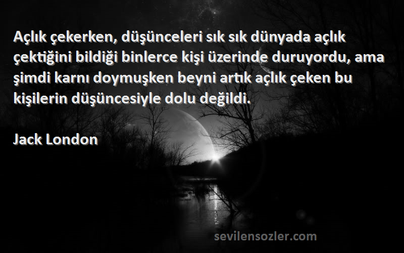 Jack London Sözleri 
Açlık çekerken, düşünceleri sık sık dünyada açlık çektiğini bildiği binlerce kişi üzerinde duruyordu, ama şimdi karnı doymuşken beyni artık açlık çeken bu kişilerin düşüncesiyle dolu değildi.