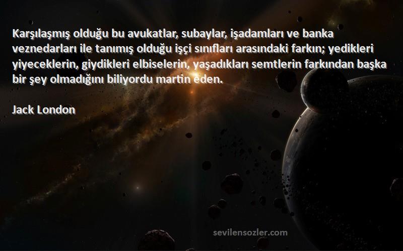 Jack London Sözleri 
Karşılaşmış olduğu bu avukatlar, subaylar, işadamları ve banka veznedarları ile tanımış olduğu işçi sınıfları arasındaki farkın; yedikleri yiyeceklerin, giydikleri elbiselerin, yaşadıkları semtlerin farkından başka bir şey olmadığını biliyordu martin eden.