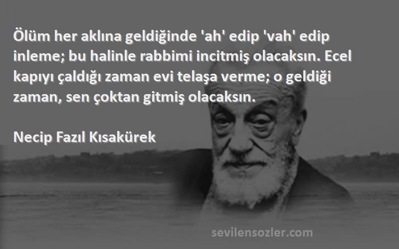 Necip Fazıl Kısakürek Sözleri 
Ölüm her aklına geldiğinde 'ah' edip 'vah' edip inleme; bu halinle rabbimi incitmiş olacaksın. Ecel kapıyı çaldığı zaman evi telaşa verme; o geldiği zaman, sen çoktan gitmiş olacaksın.