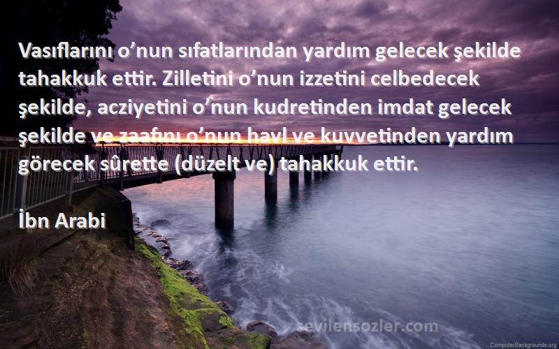 İbn Arabi Sözleri 
Vasıflarını o’nun sıfatlarından yardım gelecek şekilde tahakkuk ettir. Zilletini o’nun izzetini celbedecek şekilde, acziyetini o’nun kudretinden imdat gelecek şekilde ve zaafını o’nun havl ve kuvvetinden yardım görecek sûrette (düzelt ve) tahakkuk ettir.