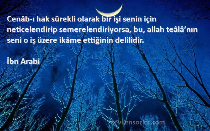 İbn Arabi Sözleri 
Cenâb-ı hak sürekli olarak bir işi senin için neticelendirip semerelendiriyorsa, bu, allah teâlâ’nın seni o iş üzere ikâme ettiğinin delilidir.