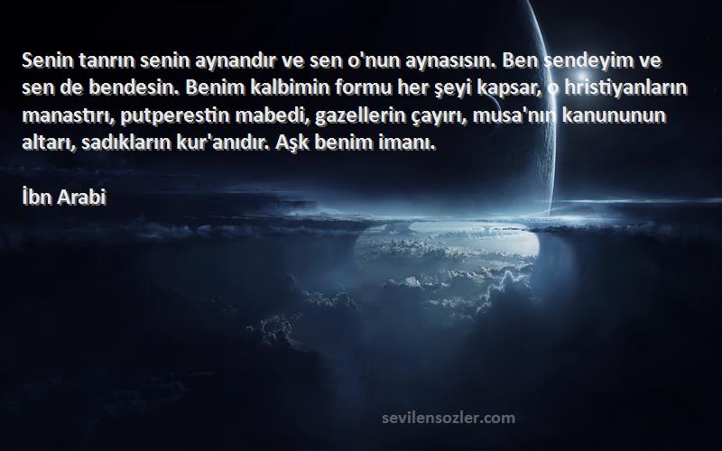 İbn Arabi Sözleri 
Senin tanrın senin aynandır ve sen o'nun aynasısın. Ben sendeyim ve sen de bendesin. Benim kalbimin formu her şeyi kapsar, o hristiyanların manastırı, putperestin mabedi, gazellerin çayırı, musa'nın kanununun altarı, sadıkların kur'anıdır. Aşk benim imanı.