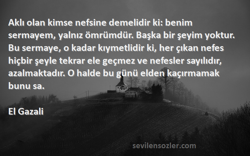 El Gazali Sözleri 
Aklı olan kimse nefsine demelidir ki: benim sermayem, yalnız ömrümdür. Başka bir şeyim yoktur. Bu sermaye, o kadar kıymetlidir ki, her çıkan nefes hiçbir şeyle tekrar ele geçmez ve nefesler sayılıdır, azalmaktadır. O halde bu günü elden kaçırmamak bunu sa.