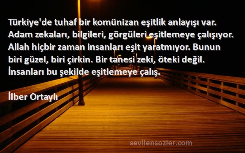 İlber Ortaylı Sözleri 
Türkiye'de tuhaf bir komünizan eşitlik anlayışı var. Adam zekaları, bilgileri, görgüleri eşitlemeye çalışıyor. Allah hiçbir zaman insanları eşit yaratmıyor. Bunun biri güzel, biri çirkin. Bir tanesi zeki, öteki değil. İnsanları bu şekilde eşitlemeye çalış.