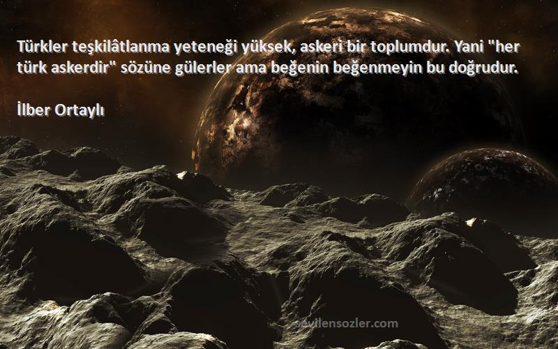 İlber Ortaylı Sözleri 
Türkler teşkilâtlanma yeteneği yüksek, askeri bir toplumdur. Yani her türk askerdir sözüne gülerler ama beğenin beğenmeyin bu doğrudur.