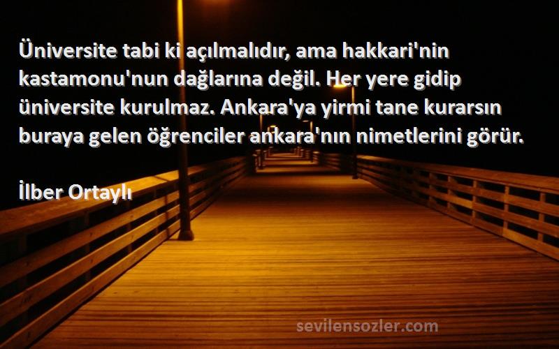 İlber Ortaylı Sözleri 
Üniversite tabi ki açılmalıdır, ama hakkari'nin kastamonu'nun dağlarına değil. Her yere gidip üniversite kurulmaz. Ankara'ya yirmi tane kurarsın buraya gelen öğrenciler ankara'nın nimetlerini görür.