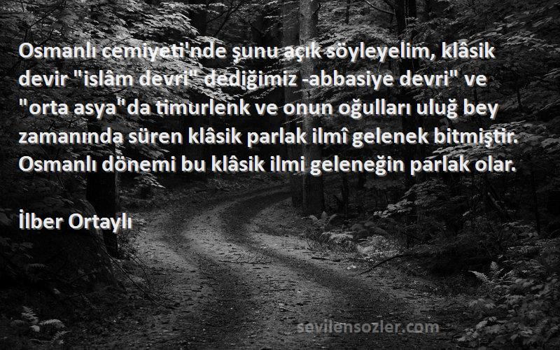 İlber Ortaylı Sözleri 
Osmanlı cemiyeti'nde şunu açık söyleyelim, klâsik devir islâm devri dediğimiz -abbasiye devri ve orta asyada timurlenk ve onun oğulları uluğ bey zamanında süren klâsik parlak ilmî gelenek bitmiştir. Osmanlı dönemi bu klâsik ilmi geleneğin parlak olar.