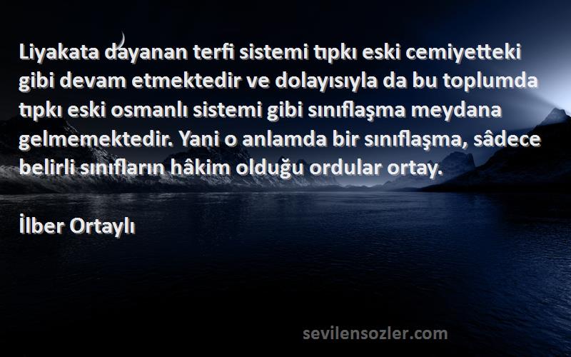 İlber Ortaylı Sözleri 
Liyakata dayanan terfi sistemi tıpkı eski cemiyetteki gibi devam etmektedir ve dolayısıyla da bu toplumda tıpkı eski osmanlı sistemi gibi sınıflaşma meydana gelmemektedir. Yani o anlamda bir sınıflaşma, sâdece belirli sınıfların hâkim olduğu ordular ortay.