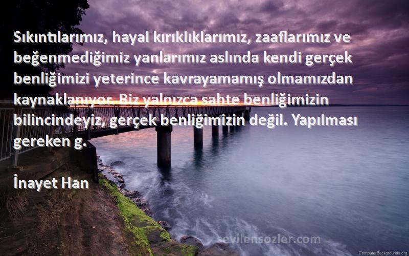 İnayet Han Sözleri 
Sıkıntılarımız, hayal kırıklıklarımız, zaaflarımız ve beğenmediğimiz yanlarımız aslında kendi gerçek benliğimizi yeterince kavrayamamış olmamızdan kaynaklanıyor. Biz yalnızca sahte benliğimizin bilincindeyiz, gerçek benliğimizin değil. Yapılması gereken g.