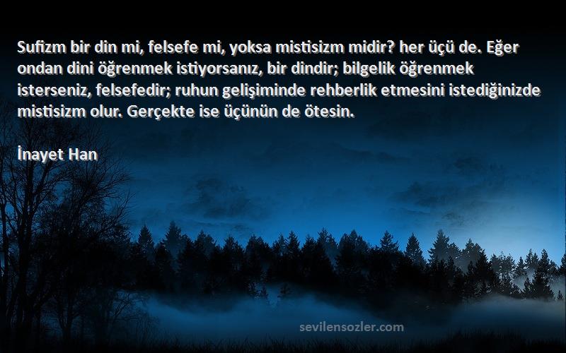 İnayet Han Sözleri 
Sufizm bir din mi, felsefe mi, yoksa mistisizm midir? her üçü de. Eğer ondan dini öğrenmek istiyorsanız, bir dindir; bilgelik öğrenmek isterseniz, felsefedir; ruhun gelişiminde rehberlik etmesini istediğinizde mistisizm olur. Gerçekte ise üçünün de ötesin.