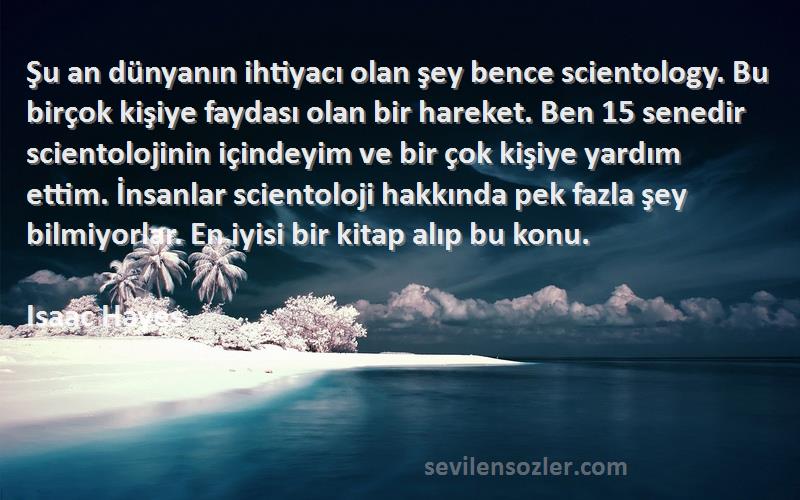 Isaac Hayes Sözleri 
Şu an dünyanın ihtiyacı olan şey bence scientology. Bu birçok kişiye faydası olan bir hareket. Ben 15 senedir scientolojinin içindeyim ve bir çok kişiye yardım ettim. İnsanlar scientoloji hakkında pek fazla şey bilmiyorlar. En iyisi bir kitap alıp bu konu.