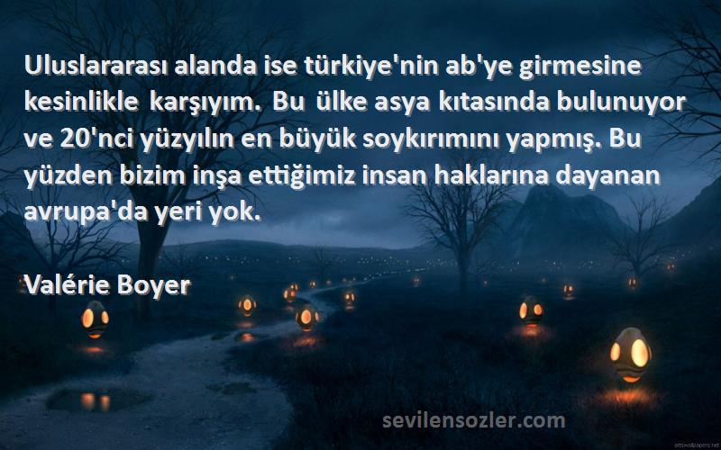 Valérie Boyer Sözleri 
Uluslararası alanda ise türkiye'nin ab'ye girmesine kesinlikle karşıyım. Bu ülke asya kıtasında bulunuyor ve 20'nci yüzyılın en büyük soykırımını yapmış. Bu yüzden bizim inşa ettiğimiz insan haklarına dayanan avrupa'da yeri yok.