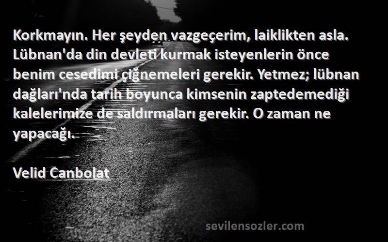 Velid Canbolat Sözleri 
Korkmayın. Her şeyden vazgeçerim, laiklikten asla. Lübnan'da din devleti kurmak isteyenlerin önce benim cesedimi çiğnemeleri gerekir. Yetmez; lübnan dağları'nda tarih boyunca kimsenin zaptedemediği kalelerimize de saldırmaları gerekir. O zaman ne yapacağı.