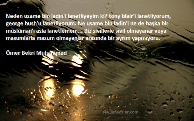 Ömer Bekri Muhammed Sözleri 
Neden usame bin ladin'i lanetliyeyim ki? tony blair'i lanetliyorum, george bush'u lanetliyorum. Ne usame bin ladin'i ne de başka bir müslüman'ı asla lanetlemem... Biz sivillerle sivil olmayanar veya masumlarla masum olmayanlar arasında bir ayrım yapmıyoru.