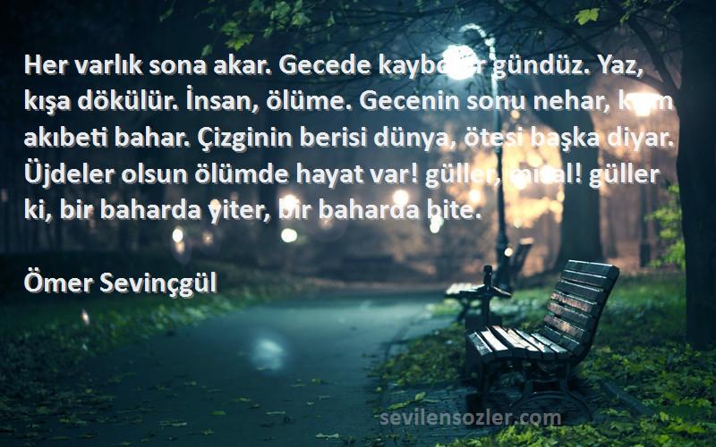 Ömer Sevinçgül Sözleri 
Her varlık sona akar. Gecede kaybolur gündüz. Yaz, kışa dökülür. İnsan, ölüme. Gecenin sonu nehar, kışın akıbeti bahar. Çizginin berisi dünya, ötesi başka diyar. Üjdeler olsun ölümde hayat var! güller, misal! güller ki, bir baharda yiter, bir baharda bite.