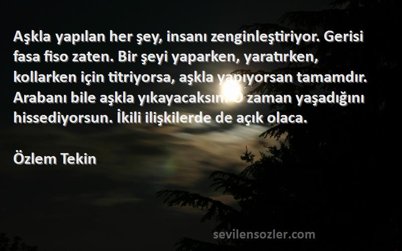 Özlem Tekin Sözleri 
Aşkla yapılan her şey, insanı zenginleştiriyor. Gerisi fasa fiso zaten. Bir şeyi yaparken, yaratırken, kollarken için titriyorsa, aşkla yapıyorsan tamamdır. Arabanı bile aşkla yıkayacaksın. O zaman yaşadığını hissediyorsun. İkili ilişkilerde de açık olaca.