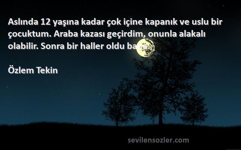 Özlem Tekin Sözleri 
Aslında 12 yaşına kadar çok içine kapanık ve uslu bir çocuktum. Araba kazası geçirdim, onunla alakalı olabilir. Sonra bir haller oldu bana.