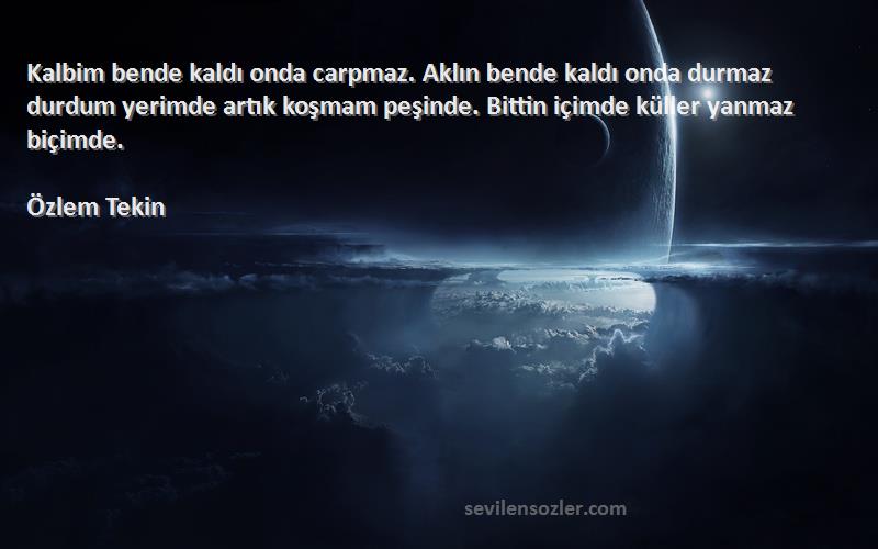 Özlem Tekin Sözleri 
Kalbim bende kaldı onda carpmaz. Aklın bende kaldı onda durmaz durdum yerimde artık koşmam peşinde. Bittin içimde küller yanmaz biçimde.