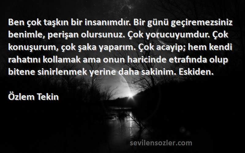 Özlem Tekin Sözleri 
Ben çok taşkın bir insanımdır. Bir günü geçiremezsiniz benimle, perişan olursunuz. Çok yorucuyumdur. Çok konuşurum, çok şaka yaparım. Çok acayip; hem kendi rahatını kollamak ama onun haricinde etrafında olup bitene sinirlenmek yerine daha sakinim. Eskiden.