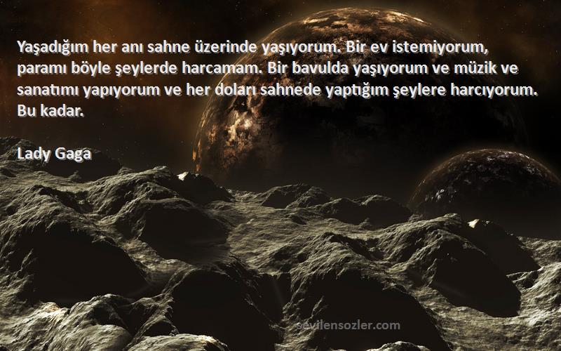 Lady Gaga Sözleri 
Yaşadığım her anı sahne üzerinde yaşıyorum. Bir ev istemiyorum, paramı böyle şeylerde harcamam. Bir bavulda yaşıyorum ve müzik ve sanatımı yapıyorum ve her doları sahnede yaptığım şeylere harcıyorum. Bu kadar.