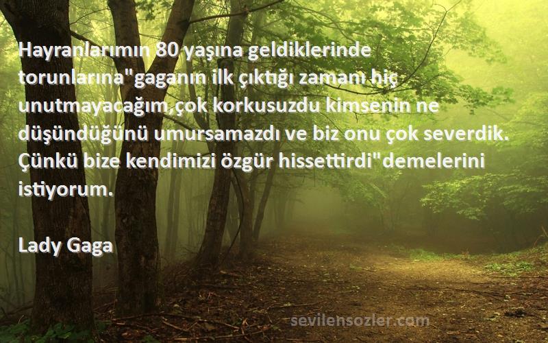 Lady Gaga Sözleri 
Hayranlarımın 80 yaşına geldiklerinde torunlarınagaganın ilk çıktığı zamanı hiç unutmayacağım,çok korkusuzdu kimsenin ne düşündüğünü umursamazdı ve biz onu çok severdik. Çünkü bize kendimizi özgür hissettirdidemelerini istiyorum.