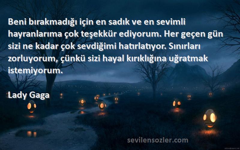 Lady Gaga Sözleri 
Beni bırakmadığı için en sadık ve en sevimli hayranlarıma çok teşekkür ediyorum. Her geçen gün sizi ne kadar çok sevdiğimi hatırlatıyor. Sınırları zorluyorum, çünkü sizi hayal kırıklığına uğratmak istemiyorum.