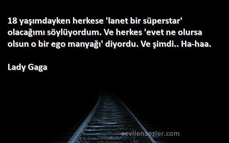 Lady Gaga Sözleri 
18 yaşımdayken herkese 'lanet bir süperstar' olacağımı söylüyordum. Ve herkes 'evet ne olursa olsun o bir ego manyağı' diyordu. Ve şimdi.. Ha-haa.