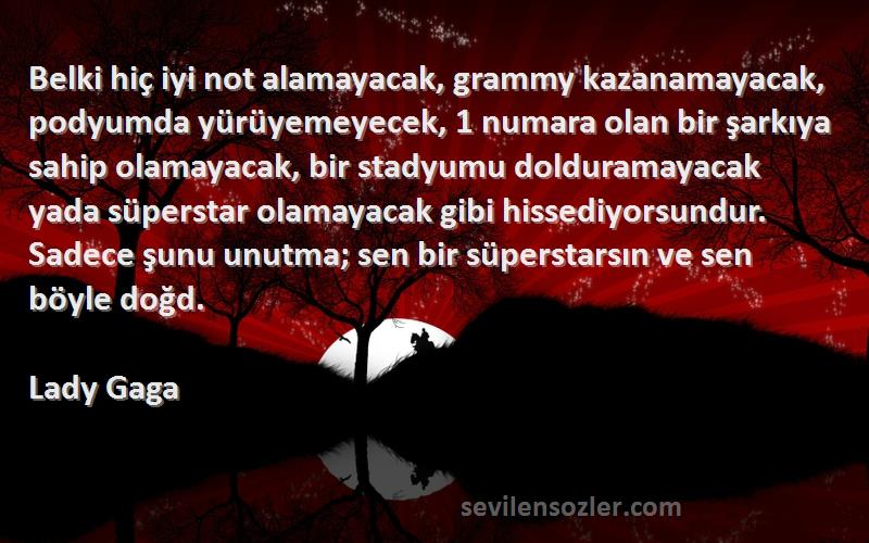 Lady Gaga Sözleri 
Belki hiç iyi not alamayacak, grammy kazanamayacak, podyumda yürüyemeyecek, 1 numara olan bir şarkıya sahip olamayacak, bir stadyumu dolduramayacak yada süperstar olamayacak gibi hissediyorsundur. Sadece şunu unutma; sen bir süperstarsın ve sen böyle doğd.