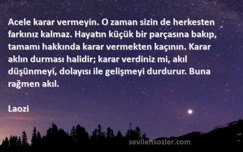 Laozi Sözleri 
Acele karar vermeyin. O zaman sizin de herkesten farkınız kalmaz. Hayatın küçük bir parçasına bakıp, tamamı hakkında karar vermekten kaçının. Karar aklın durması halidir; karar verdiniz mi, akıl düşünmeyi, dolayısı ile gelişmeyi durdurur. Buna rağmen akıl.